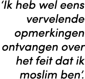 ‘Ik heb wel eens vervelende opmerkingen ontvangen over het feit dat ik moslim ben’. 